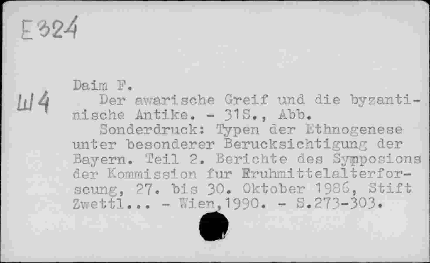 ﻿ё‘324
Ш4
Daim F.
Der awarische Greif und die byzantinische Antike. - 3IS., Abb.
Sonderdruck: Typen der Ethnogenese unter besonderer Berücksichtigung der Bayern. Teil 2. Berichte des Symposions der Kommission fur Fruhmittelalterfor-scung, 27. bis ЗО» Oktober 1986, Stift Zwettl... - Kien,1990. - S.27З-ЗОЗ.